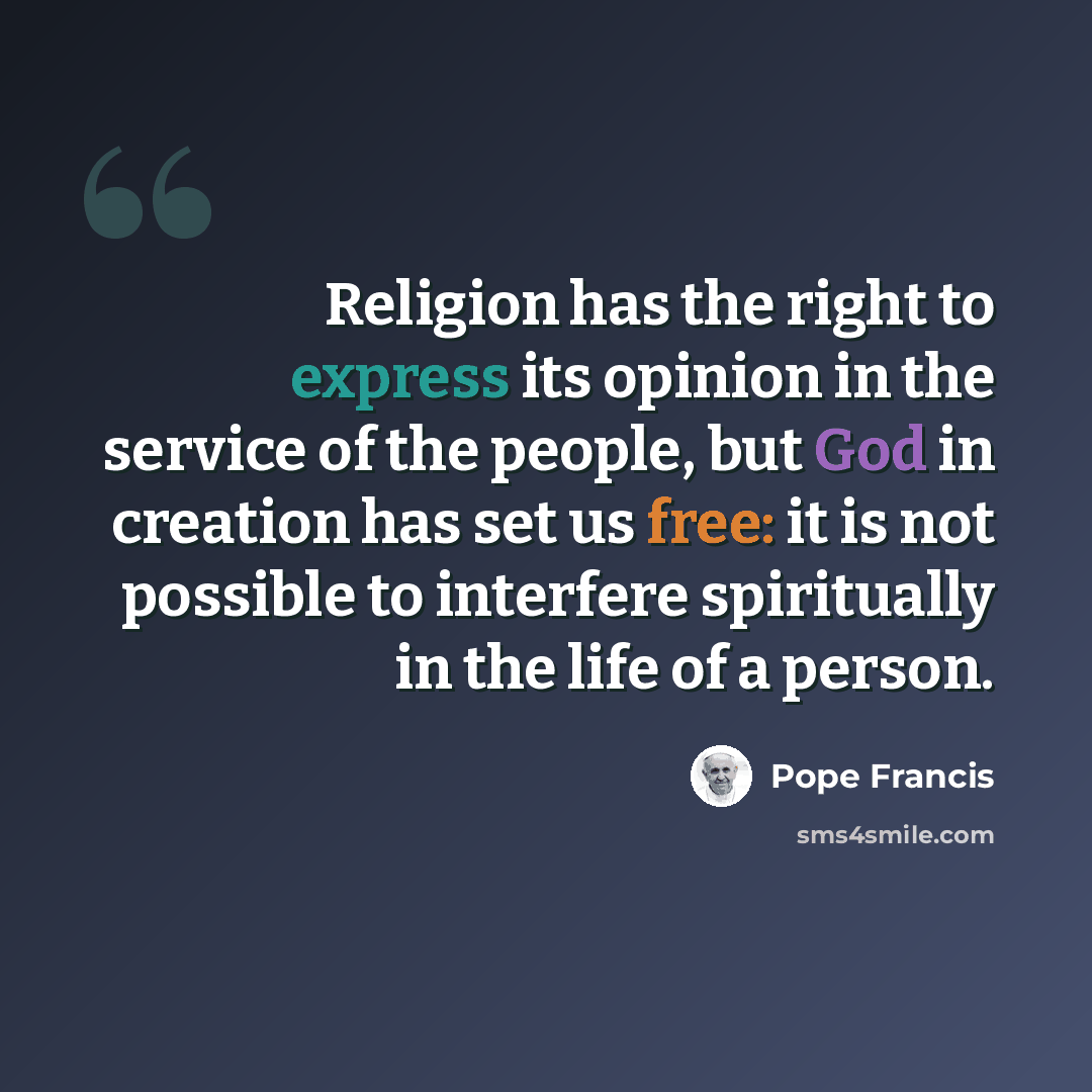“Religion has the right to express its opinion in the service of the people, but God in creation has set us free: it is not possible to interfere spiritually in the life of a person.” quote by Pope Francis