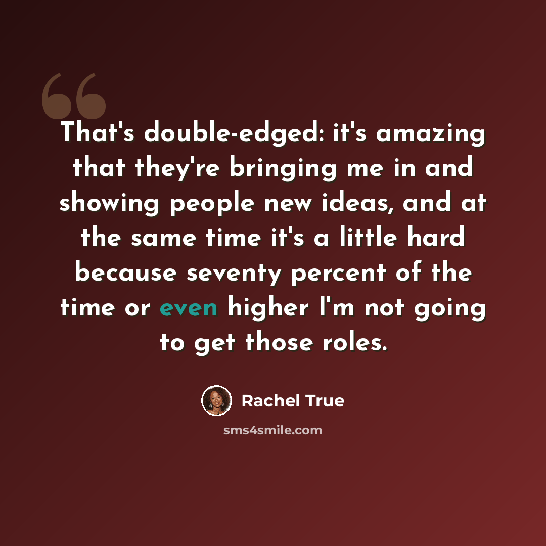 “That's double-edged: it's amazing that they're bringing me in and showing people new ideas, and at the same time it's a little hard because seventy percent of the time or even higher I'm not going to get those roles.” quote by Rachel True