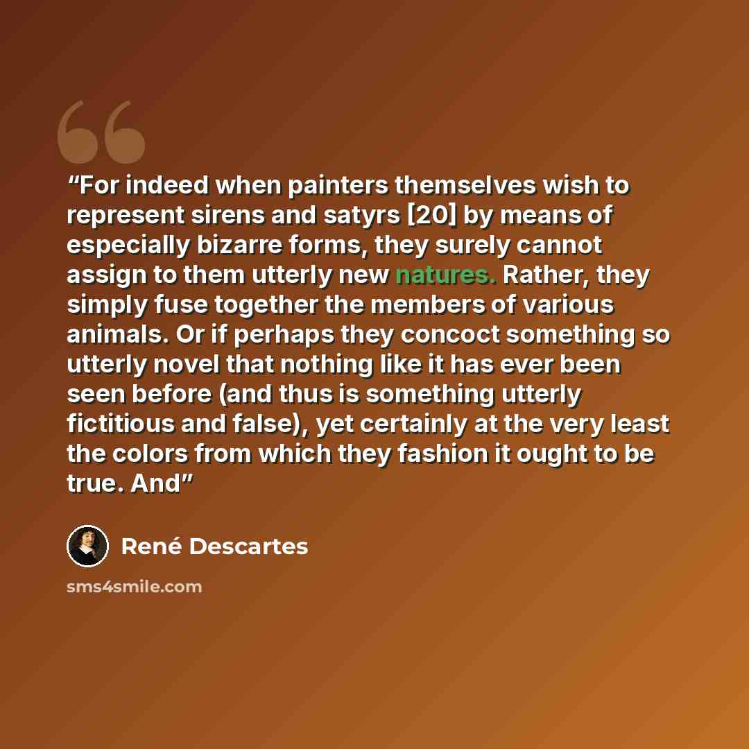 “For indeed when painters themselves wish to represent sirens and satyrs [20] by means of especially bizarre forms, they surely cannot assign to them utterly new natures. Rather, they simply fuse together the members of various animals. Or if perhaps they concoct something so utterly novel that…” quote by René Descartes