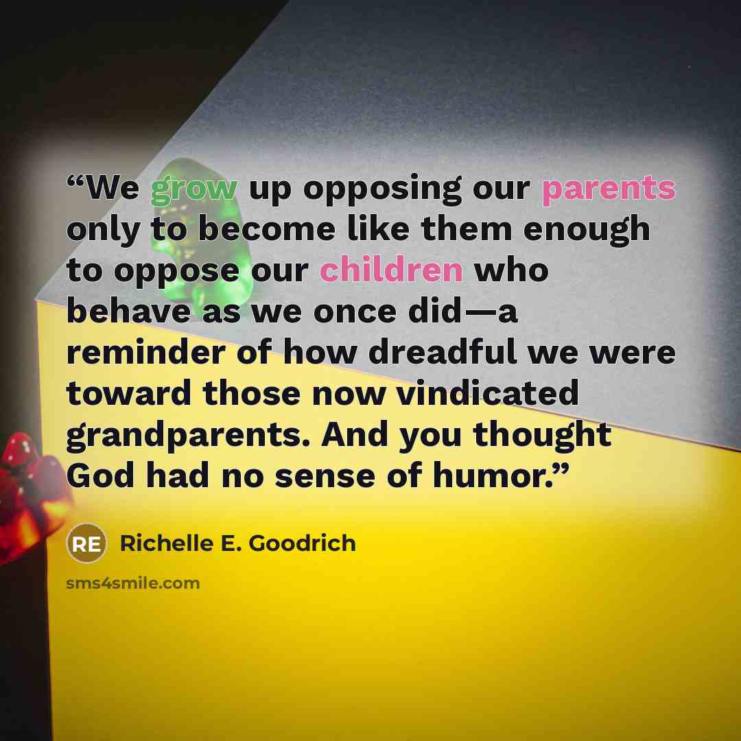“We grow up opposing our parents only to become like them enough to oppose our children who behave as we once did—a reminder of how dreadful we were toward those now vindicated grandparents. And you thought God had no sense of humor.” quote by Richelle E. Goodrich