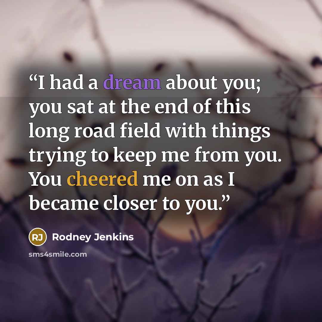 “I had a dream about you; you sat at the end of this long road field with things trying to keep me from you. You cheered me on as I became closer to you.” quote by Rodney Jenkins