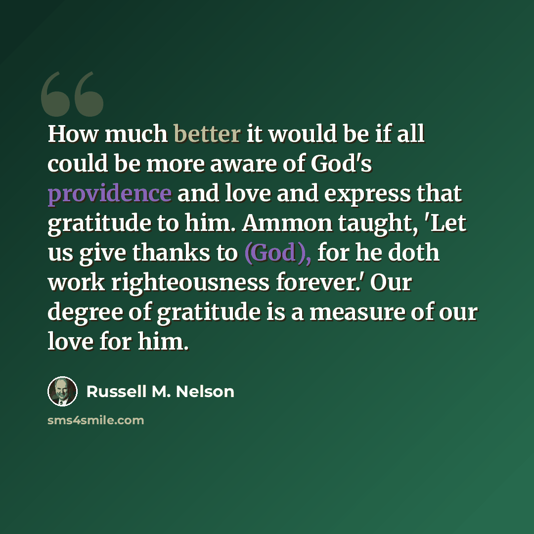“How much better it would be if all could be more aware of God's providence and love and express that gratitude to him. Ammon taught, 'Let us give thanks to (God), for he doth work righteousness forever.' Our degree of gratitude is a measure of our love for him.” quote by Russell M. Nelson