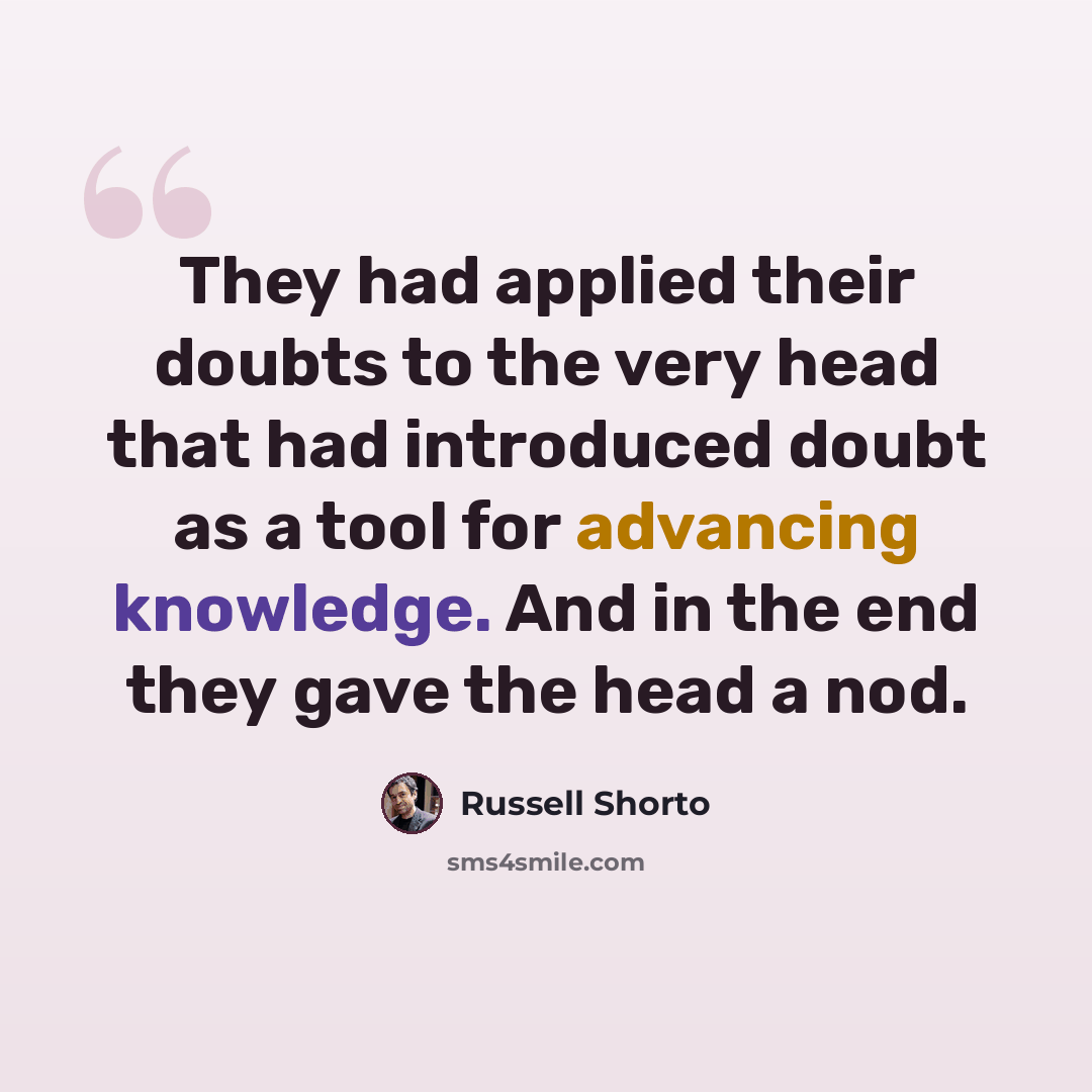“They had applied their doubts to the very head that had introduced doubt as a tool for advancing knowledge. And in the end they gave the head a nod.” quote by Russell Shorto