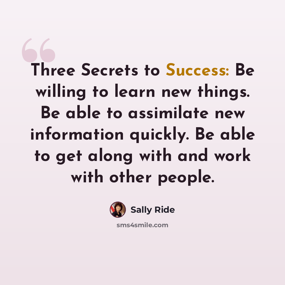“Three Secrets to Success: Be willing to learn new things. Be able to assimilate new information quickly. Be able to get along with and work with other people.” quote by Sally Ride