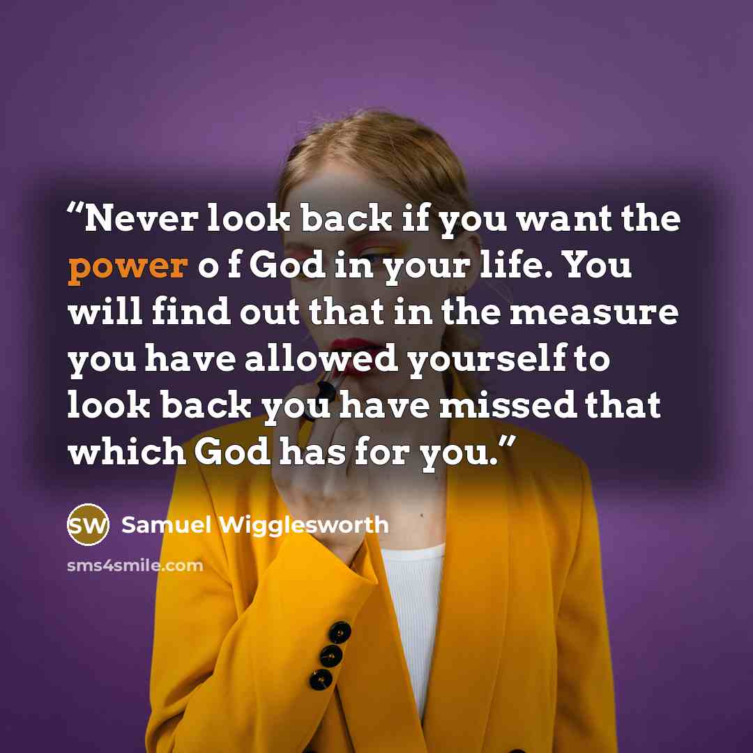 “Never look back if you want the power o f God in your life. You will find out that in the measure you have allowed yourself to look back you have missed that which God has for you.” quote by Samuel Wigglesworth