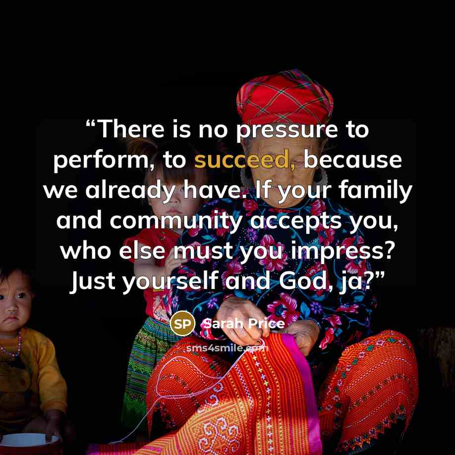 “There is no pressure to perform, to succeed, because we already have. If your family and community accepts you, who else must you impress? Just yourself and God, ja?” quote by Sarah Price