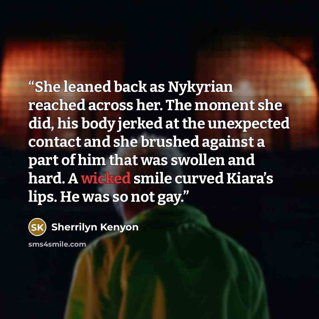 “She leaned back as Nykyrian reached across her. The moment she did, his body jerked at the unexpected contact and she brushed against a part of him that was swollen and hard. A wicked smile curved Kiara’s lips. He was so not gay.” quote by Sherrilyn Kenyon
