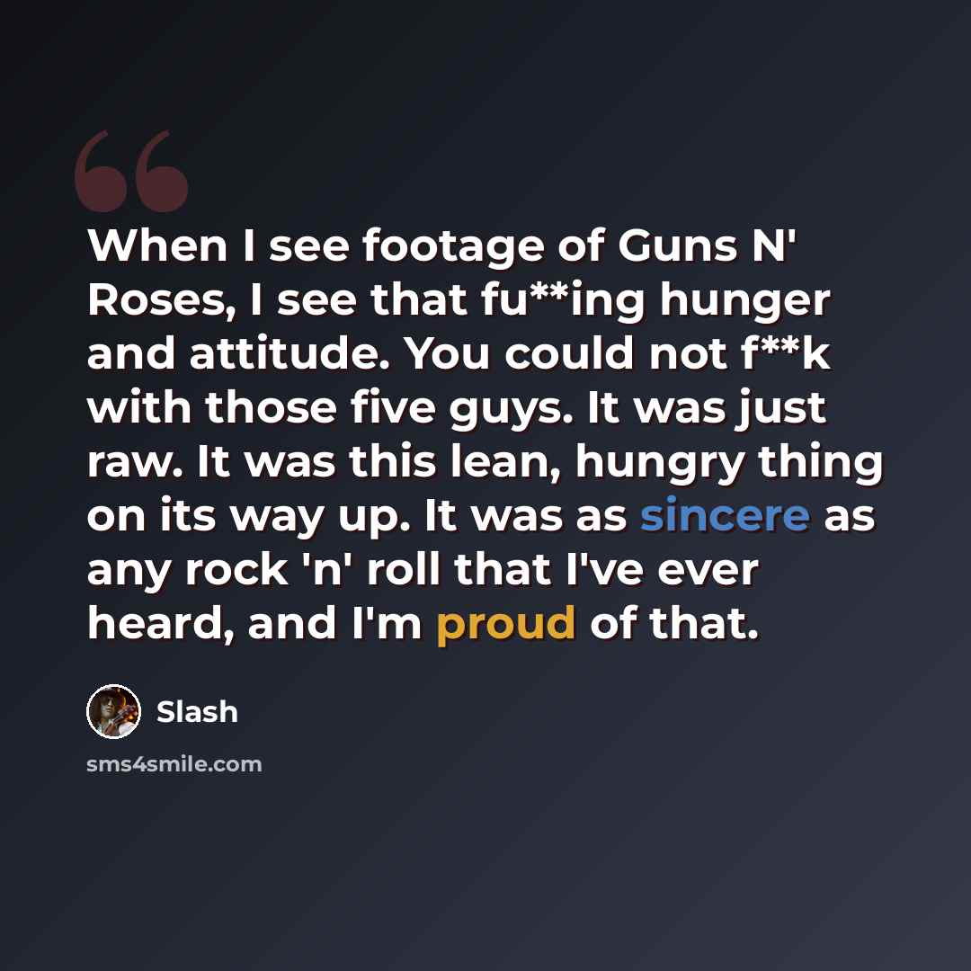 “When I see footage of Guns N' Roses, I see that fu**ing hunger and attitude. You could not f**k with those five guys. It was just raw. It was this lean, hungry thing on its way up. It was as sincere as any rock 'n' roll that I've ever heard, and I'm proud of that.” quote by Slash