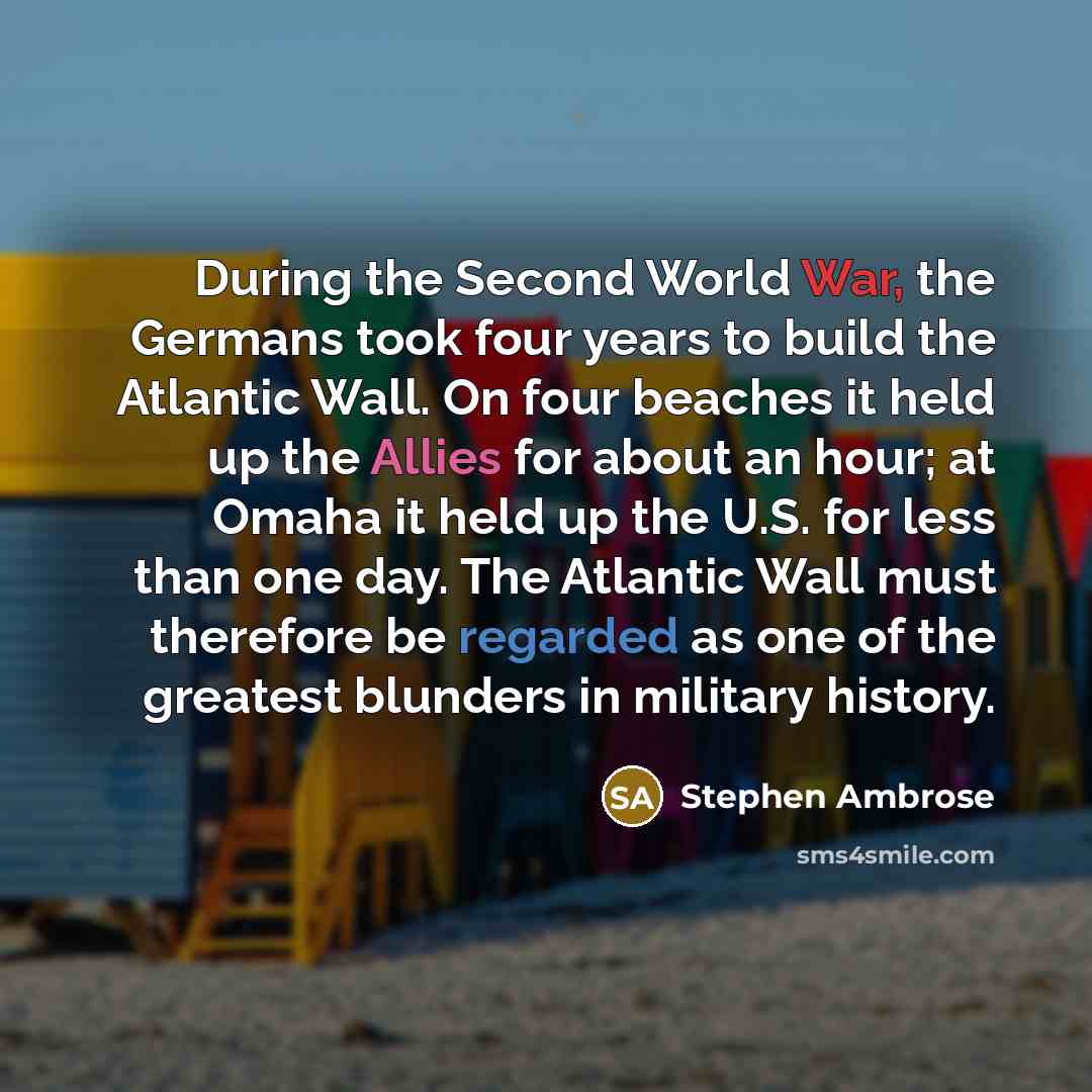 “During the Second World War, the Germans took four years to build the Atlantic Wall. On four beaches it held up the Allies for about an hour; at Omaha it held up the U.S. for less than one day. The Atlantic Wall must therefore be regarded as one of the greatest blunders in military history.” quote by Stephen Ambrose