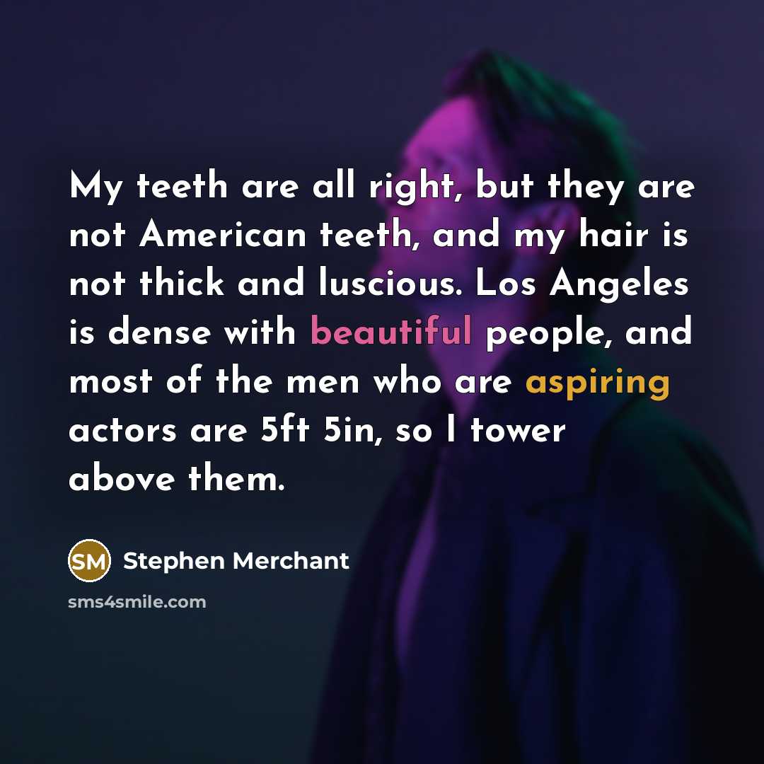 “My teeth are all right, but they are not American teeth, and my hair is not thick and luscious. Los Angeles is dense with beautiful people, and most of the men who are aspiring actors are 5ft 5in, so I tower above them.” quote by Stephen Merchant