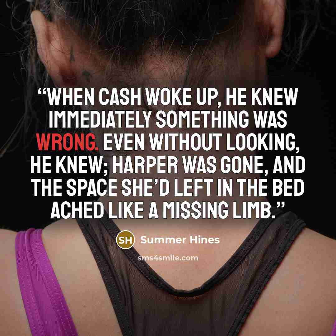“When Cash woke up, he knew immediately something was wrong. Even without looking, he knew; Harper was gone, and the space she’d left in the bed ached like a missing limb.” quote by Summer Hines