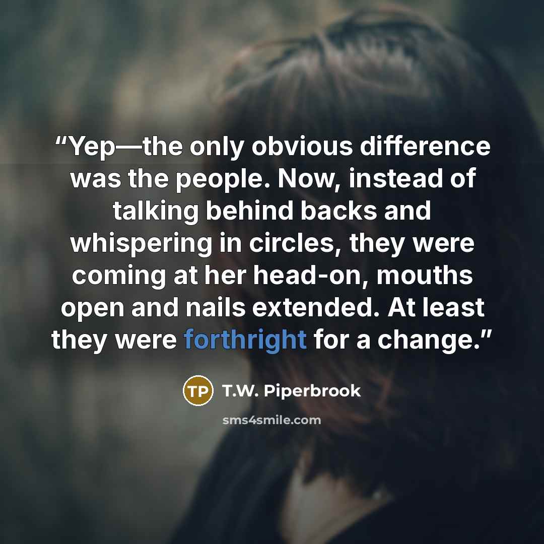 “Yep—the only obvious difference was the people. Now, instead of talking behind backs and whispering in circles, they were coming at her head-on, mouths open and nails extended. At least they were forthright for a change.” quote by T.W. Piperbrook