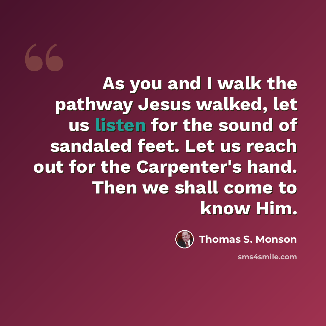 “As you and I walk the pathway Jesus walked, let us listen for the sound of sandaled feet. Let us reach out for the Carpenter's hand. Then we shall come to know Him.” quote by Thomas S. Monson