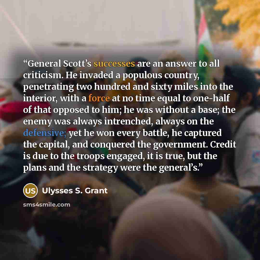 “General Scott’s successes are an answer to all criticism. He invaded a populous country, penetrating two hundred and sixty miles into the interior, with a force at no time equal to one-half of that opposed to him; he was without a base; the enemy was always intrenched, always on the defensive; yet…” quote by Ulysses S. Grant
