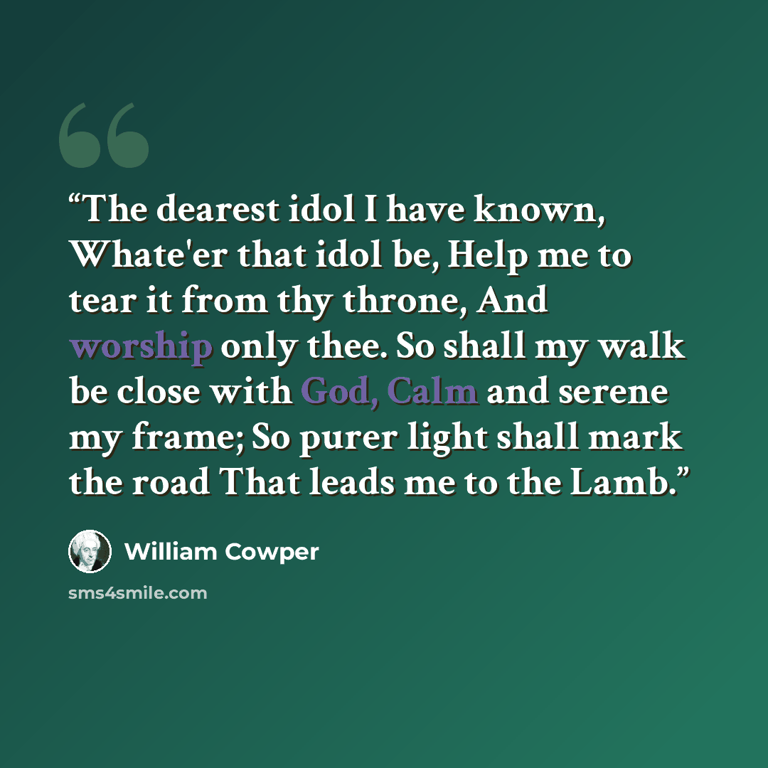 “The dearest idol I have known, Whate'er that idol be, Help me to tear it from thy throne, And worship only thee. So shall my walk be close with God, Calm and serene my frame; So purer light shall mark the road That leads me to the Lamb.” quote by William Cowper