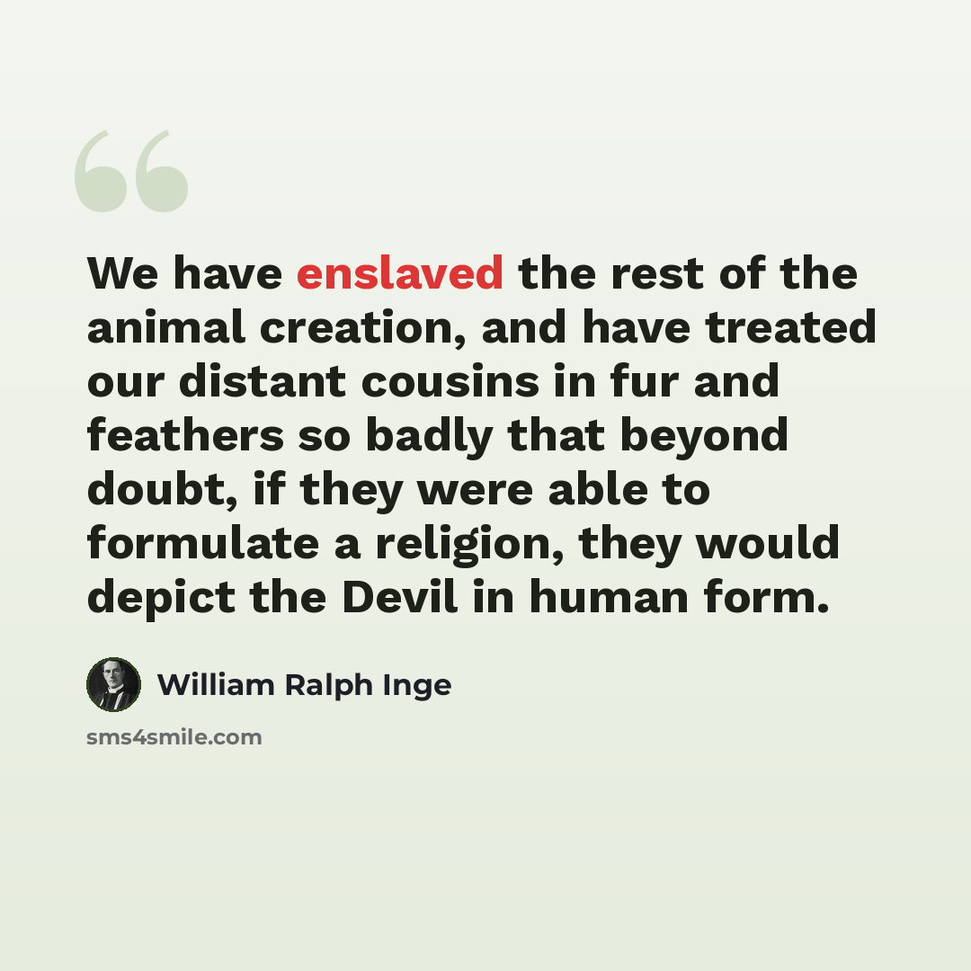 “We have enslaved the rest of the animal creation, and have treated our distant cousins in fur and feathers so badly that beyond doubt, if they were able to formulate a religion, they would depict the Devil in human form.” quote by William Ralph Inge