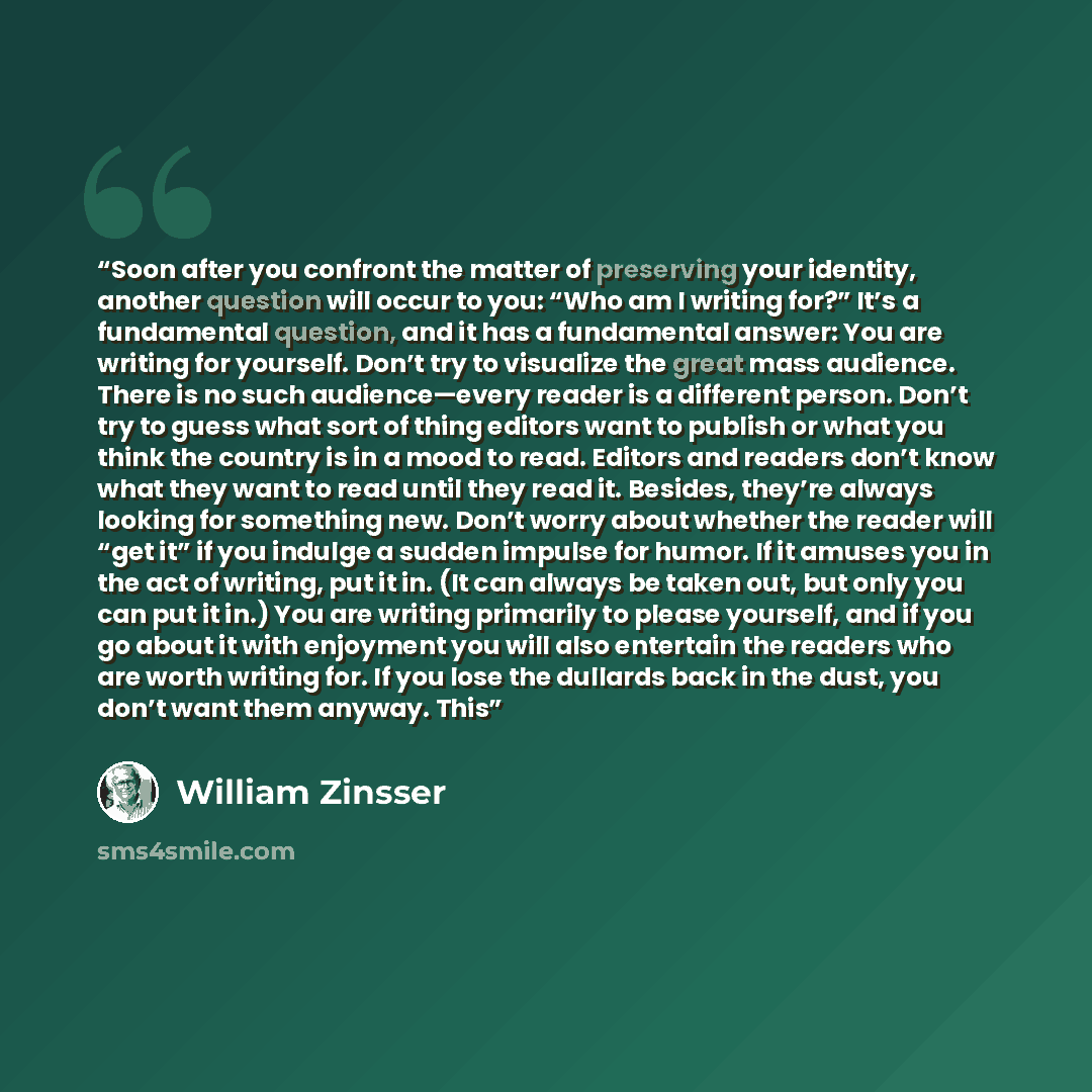 “Soon after you confront the matter of preserving your identity, another question will occur to you: “Who am I writing for?” It’s a fundamental question, and it has a fundamental answer: You are writing for yourself. Don’t try to visualize the great mass audience. There is no such audience—every…” quote by William Zinsser