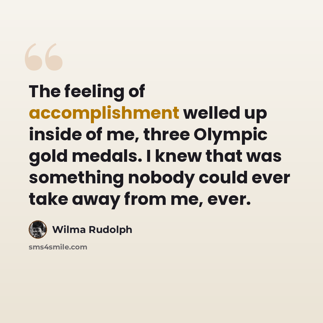 “The feeling of accomplishment welled up inside of me, three Olympic gold medals. I knew that was something nobody could ever take away from me, ever.” quote by Wilma Rudolph