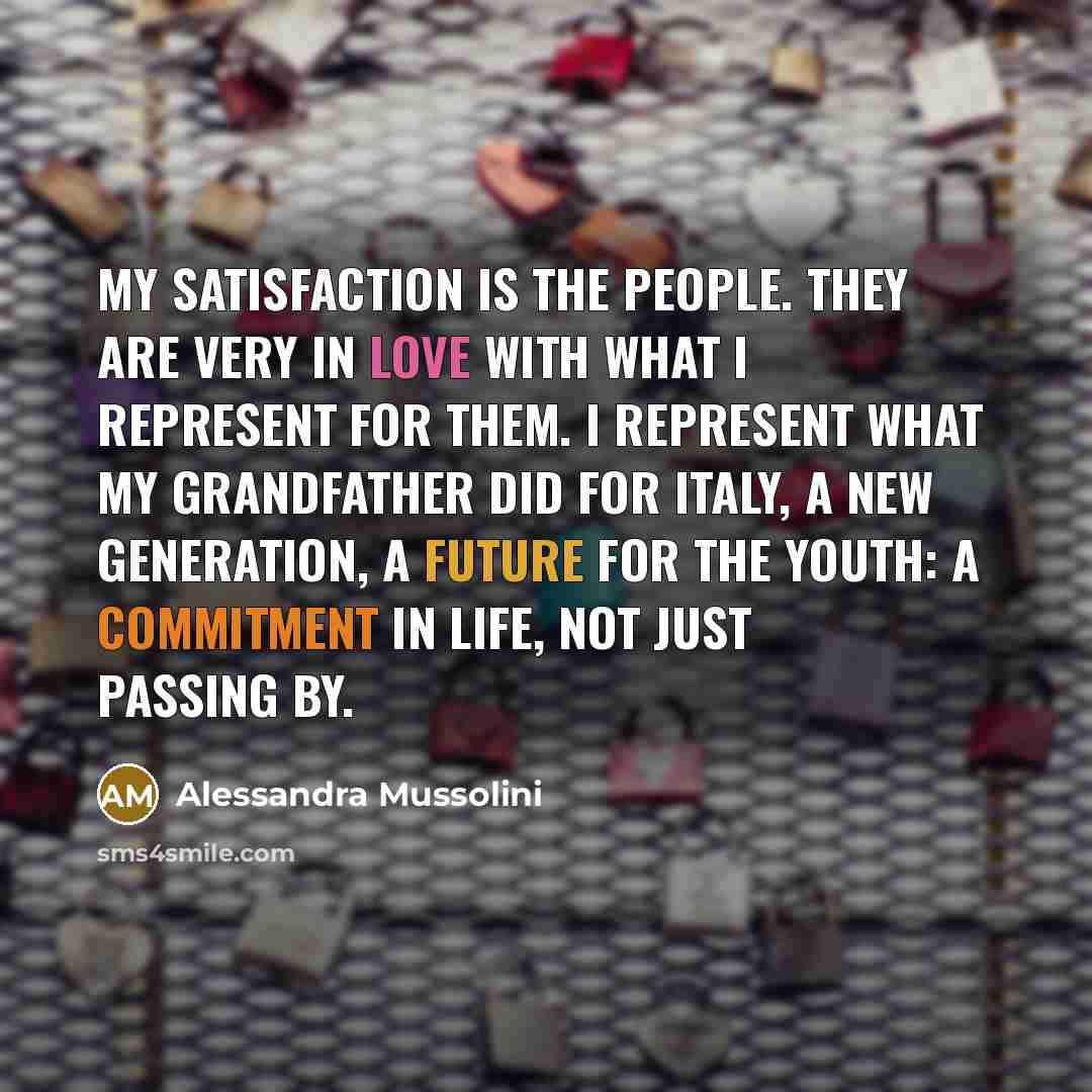 “My satisfaction is the people. They are very in love with what I represent for them. I represent what my grandfather did for Italy, a new generation, a future for the youth: a commitment in life, not just passing by.” quote by Alessandra Mussolini