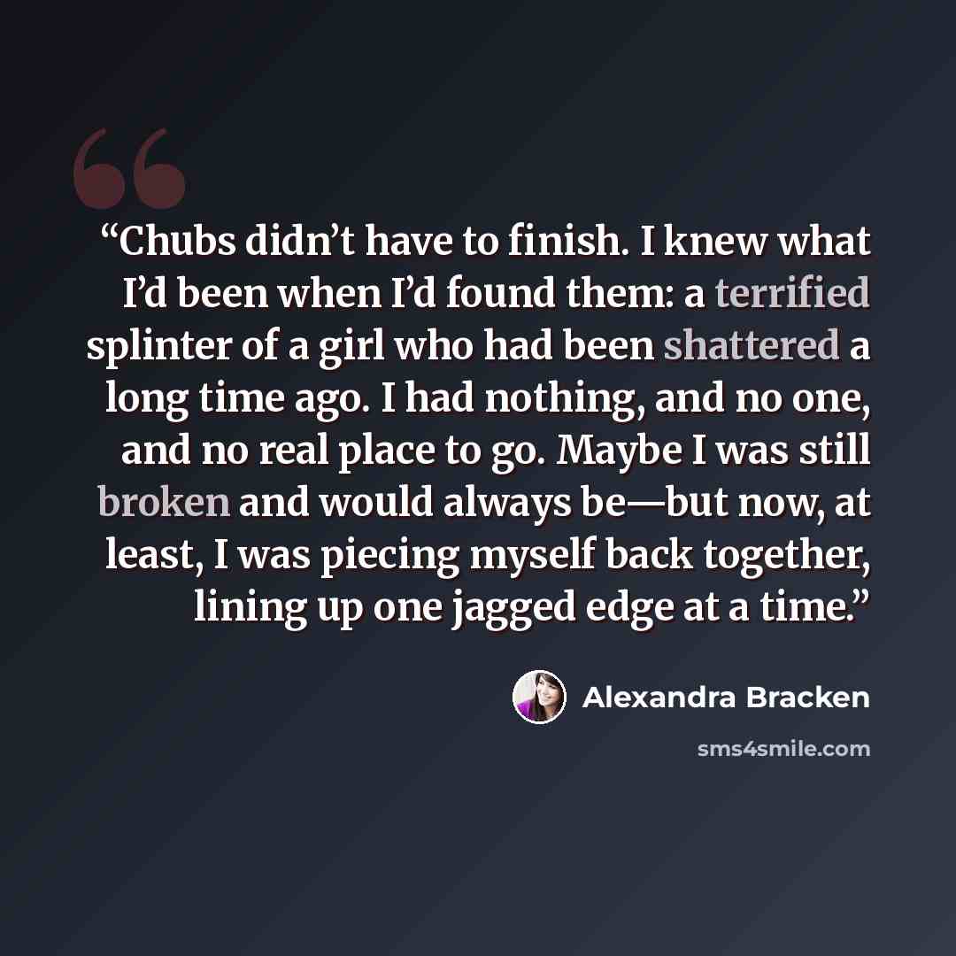 “Chubs didn’t have to finish. I knew what I’d been when I’d found them: a terrified splinter of a girl who had been shattered a long time ago. I had nothing, and no one, and no real place to go. Maybe I was still broken and would always be—but now, at least, I was piecing myself back together…” quote by Alexandra Bracken