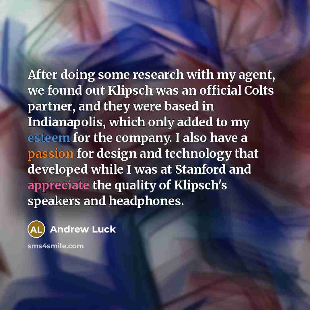 “After doing some research with my agent, we found out Klipsch was an official Colts partner, and they were based in Indianapolis, which only added to my esteem for the company. I also have a passion for design and technology that developed while I was at Stanford and appreciate the quality of…” quote by Andrew Luck