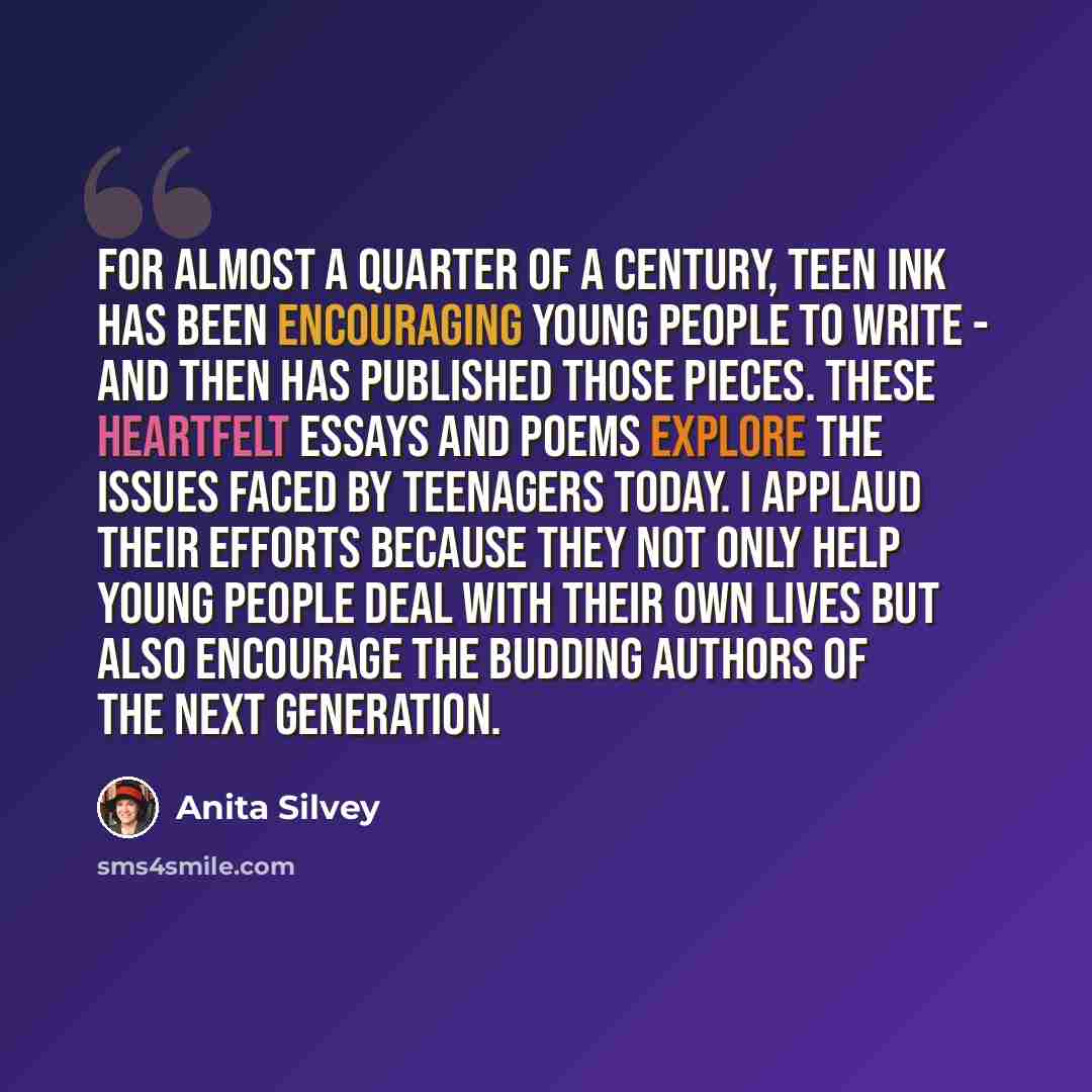 “For almost a quarter of a century, Teen Ink has been encouraging young people to write - and then has published those pieces. These heartfelt essays and poems explore the issues faced by teenagers today. I applaud their efforts because they not only help young people deal with their own lives but…” quote by Anita Silvey