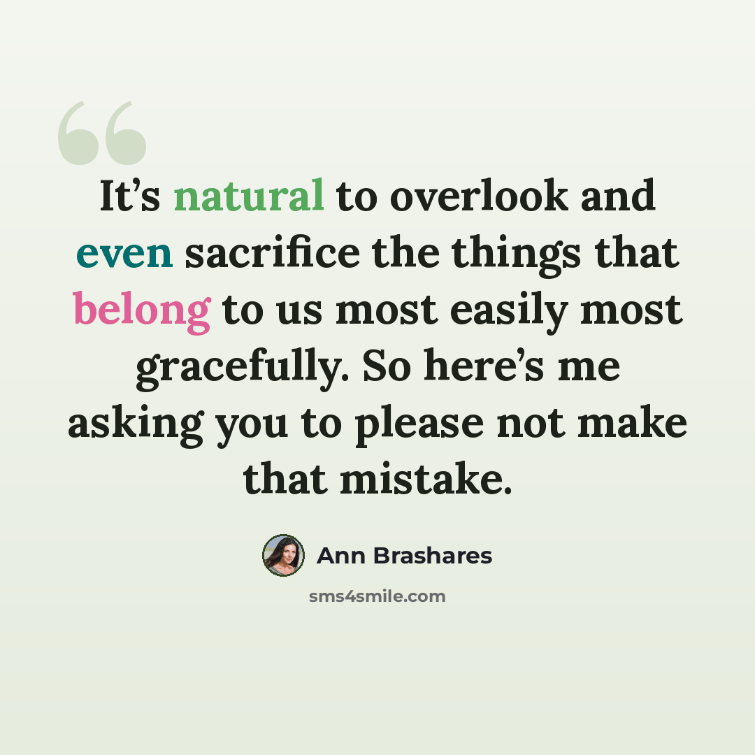 “It’s natural to overlook and even sacrifice the things that belong to us most easily most gracefully. So here’s me asking you to please not make that mistake.” quote by Ann Brashares