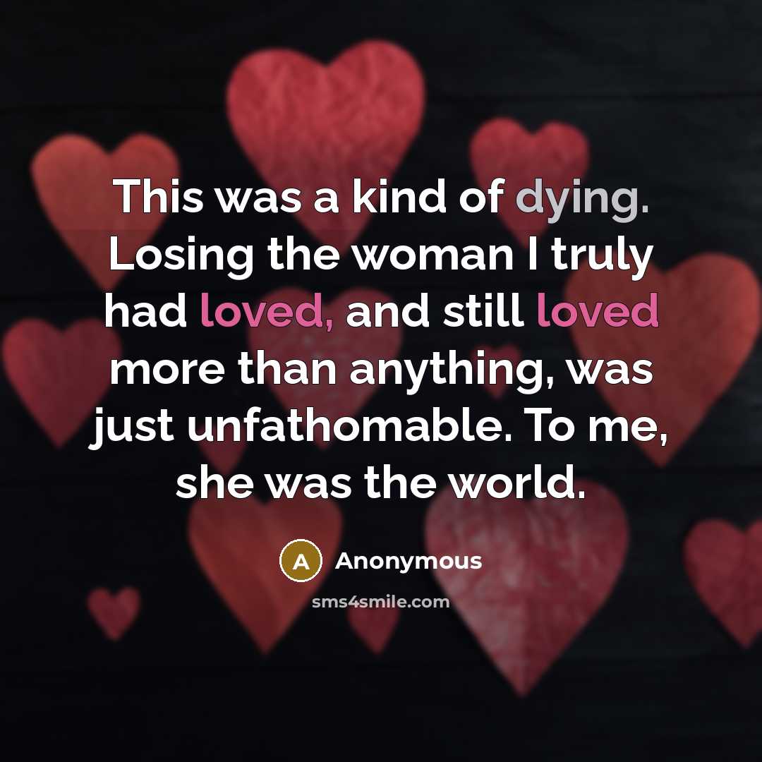 “This was a kind of dying. Losing the woman I truly had loved, and still loved more than anything, was just unfathomable. To me, she was the world.” quote by Anonymous