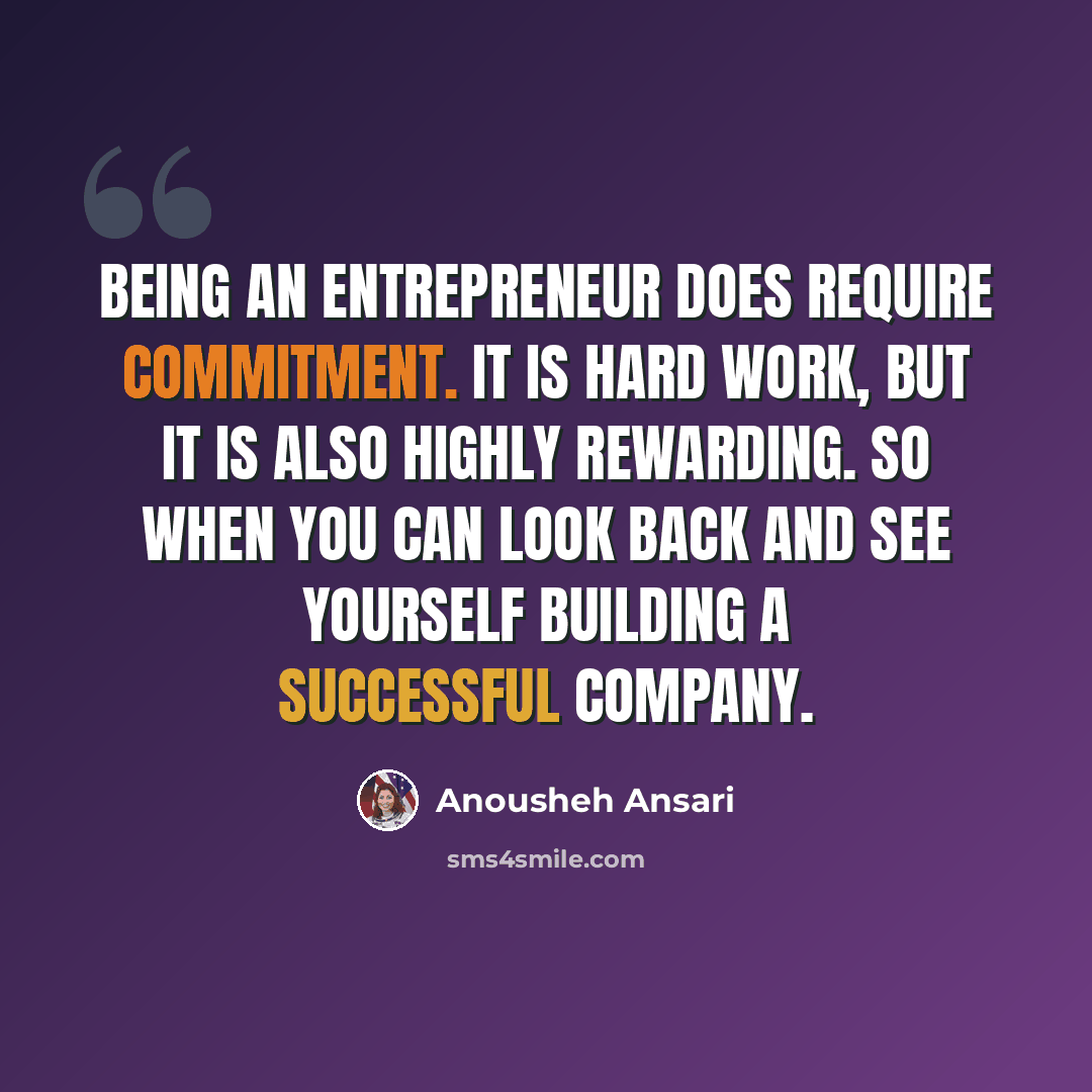“Being an entrepreneur does require commitment. It is hard work, but it is also highly rewarding. So when you can look back and see yourself building a successful company.” quote by Anousheh Ansari