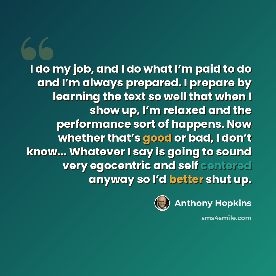 “I do my job, and I do what I’m paid to do and I’m always prepared. I prepare by learning the text so well that when I show up, I’m relaxed and the performance sort of happens. Now whether that’s good or bad, I don’t know... Whatever I say is going to sound very egocentric and self centered anyway…” quote by Anthony Hopkins