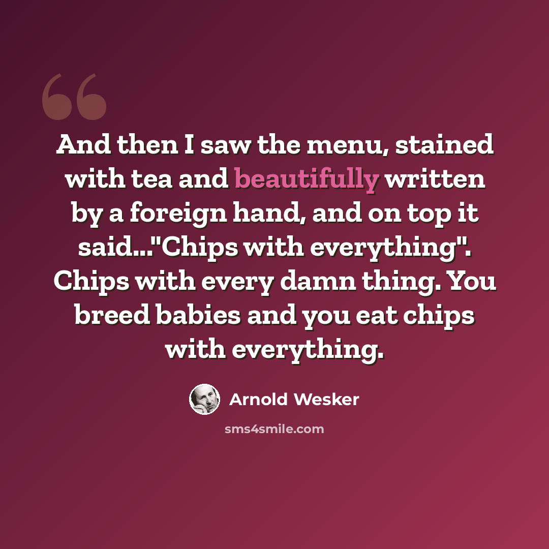 “And then I saw the menu, stained with tea and beautifully written by a foreign hand, and on top it said..."Chips with everything". Chips with every damn thing. You breed babies and you eat chips with everything.” quote by Arnold Wesker