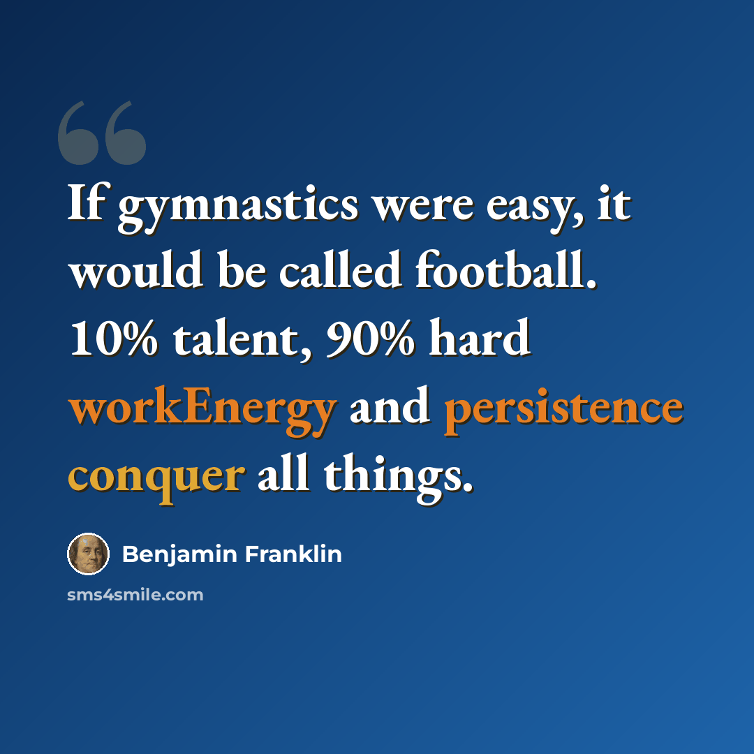 “If gymnastics were easy, it would be called football. 10% talent, 90% hard workEnergy and persistence conquer all things.” quote by Benjamin Franklin