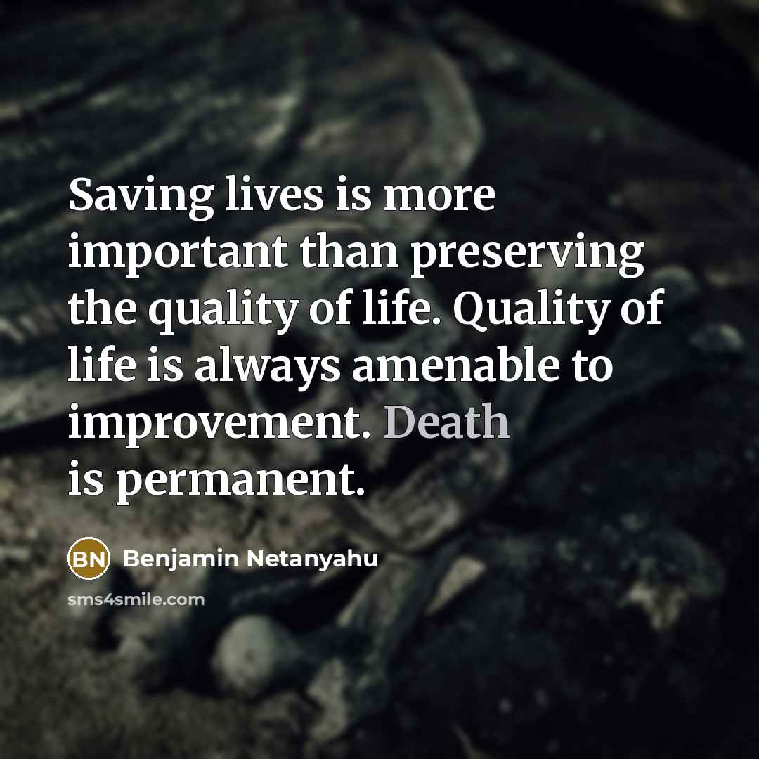 “Saving lives is more important than preserving the quality of life. Quality of life is always amenable to improvement. Death is permanent.” quote by Benjamin Netanyahu