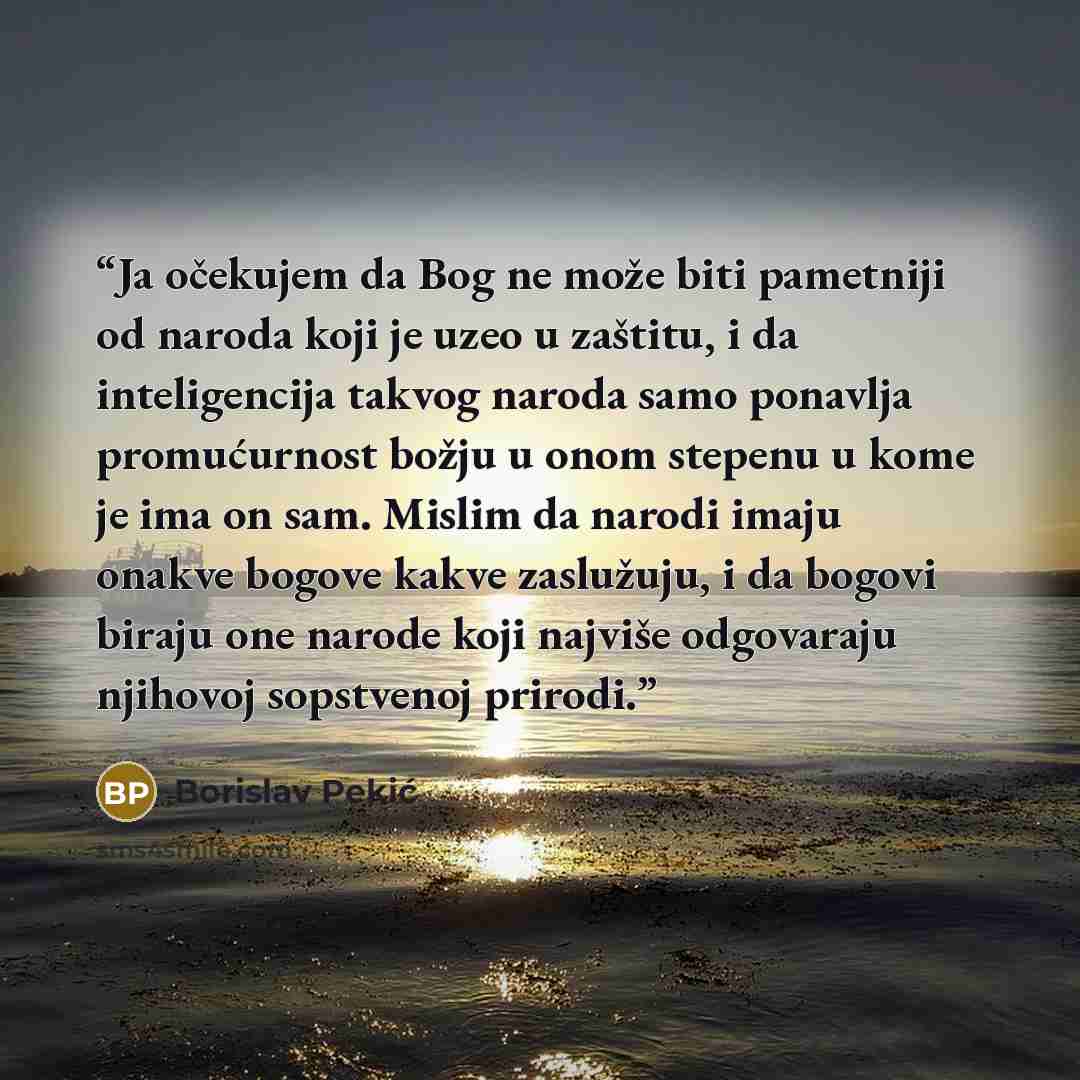 “Ja očekujem da Bog ne može biti pametniji od naroda koji je uzeo u zaštitu, i da inteligencija takvog naroda samo ponavlja promućurnost božju u onom stepenu u kome je ima on sam. Mislim da narodi imaju onakve bogove kakve zaslužuju, i da bogovi biraju one narode koji najviše odgovaraju njihovoj…” quote by Borislav Pekić