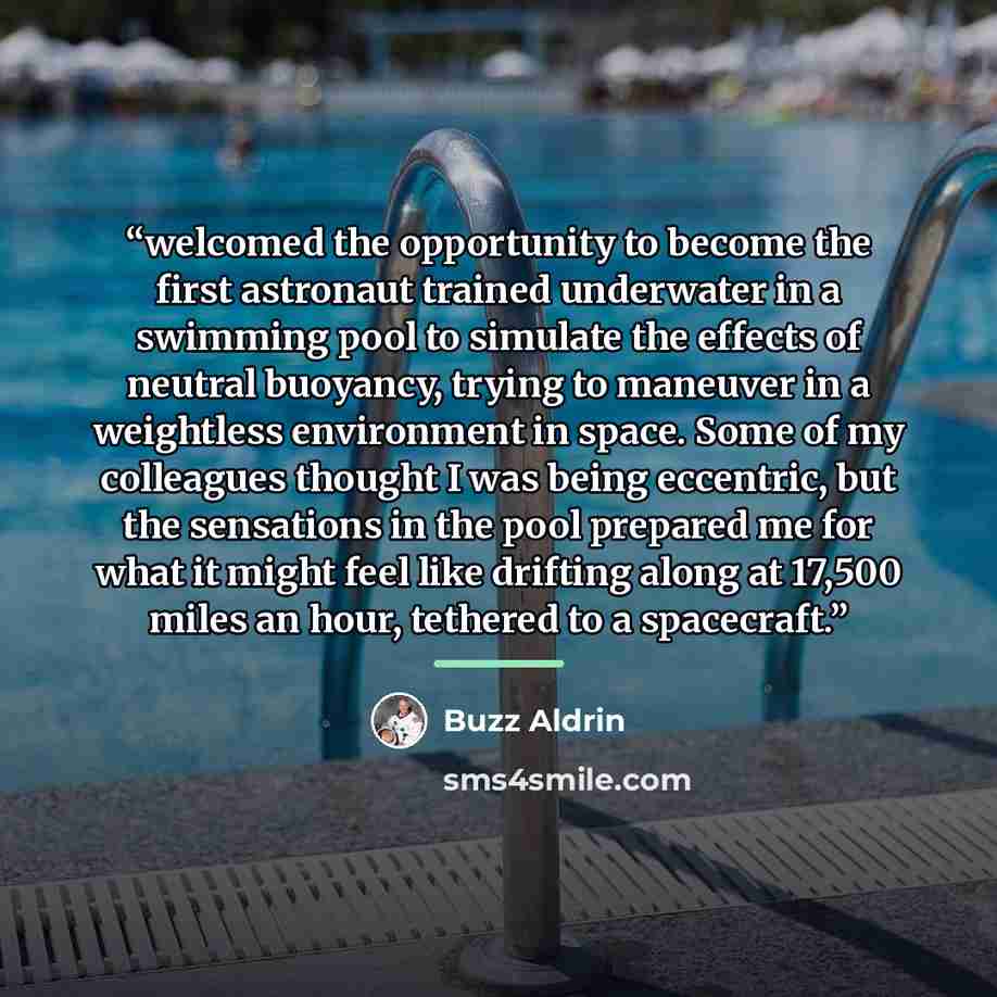 “welcomed the opportunity to become the first astronaut trained underwater in a swimming pool to simulate the effects of neutral buoyancy, trying to maneuver in a weightless environment in space. Some of my colleagues thought I was being eccentric, but the sensations in the pool prepared me for…” quote by Buzz Aldrin