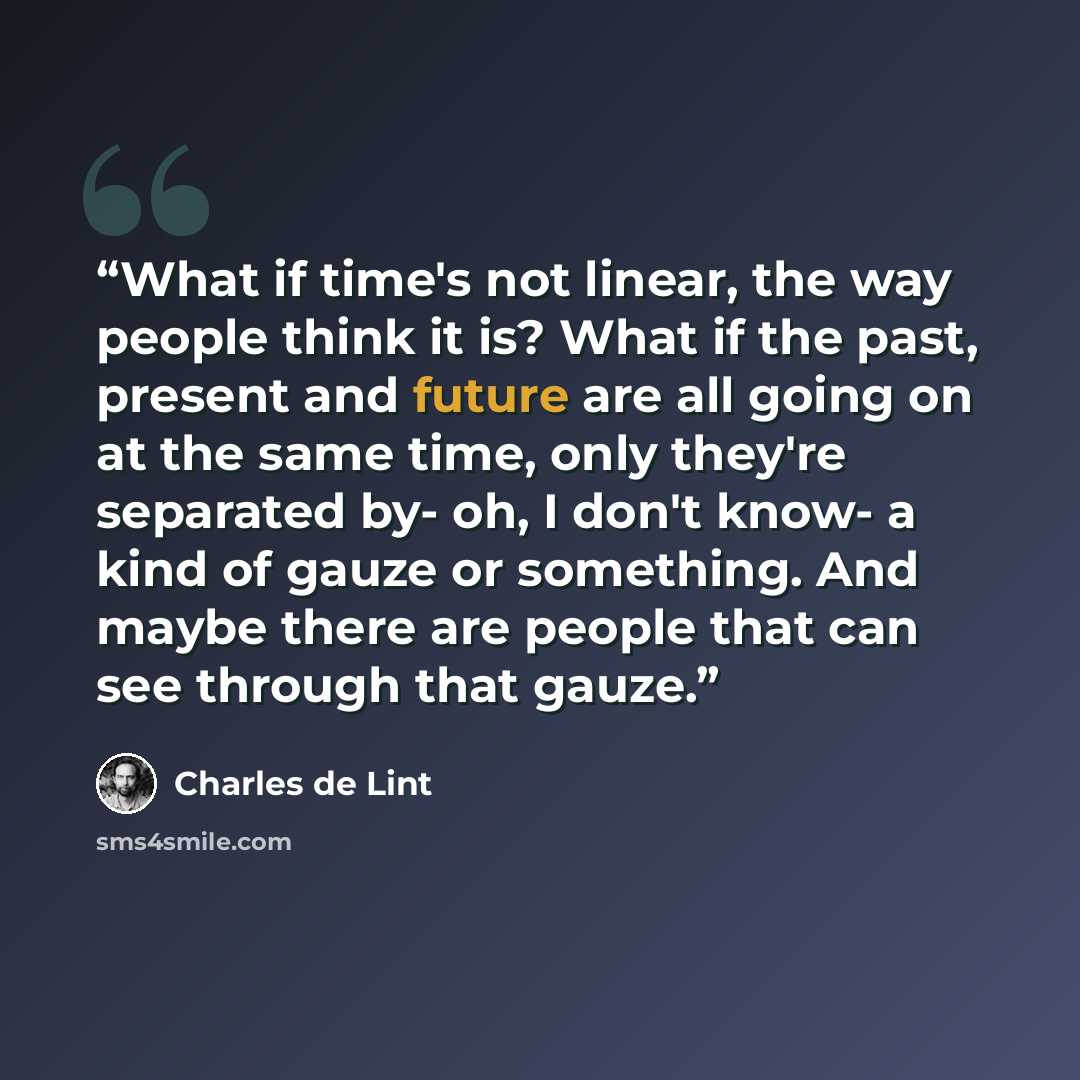 “What if time's not linear, the way people think it is? What if the past, present and future are all going on at the same time, only they're separated by- oh, I don't know- a kind of gauze or something. And maybe there are people that can see through that gauze.” quote by Charles de Lint