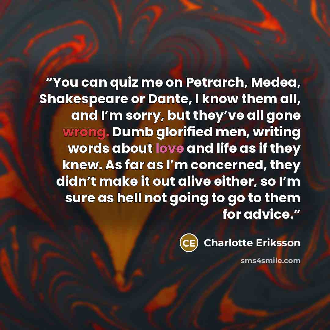 “You can quiz me on Petrarch, Medea, Shakespeare or Dante, I know them all, and I’m sorry, but they’ve all gone wrong. Dumb glorified men, writing words about love and life as if they knew. As far as I’m concerned, they didn’t make it out alive either, so I’m sure as hell not going to go to them…” quote by Charlotte Eriksson