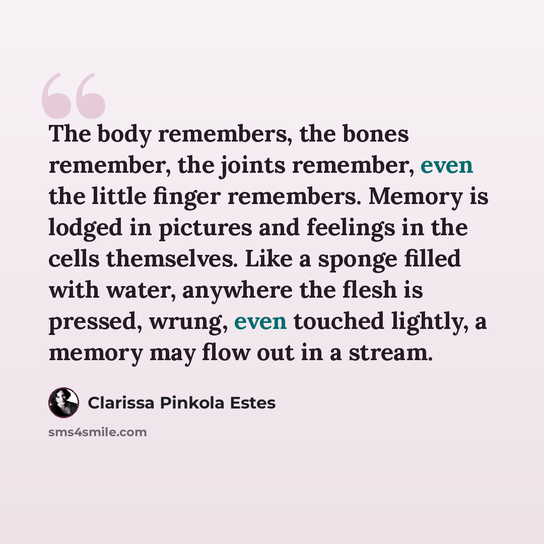 “The body remembers, the bones remember, the joints remember, even the little finger remembers. Memory is lodged in pictures and feelings in the cells themselves. Like a sponge filled with water, anywhere the flesh is pressed, wrung, even touched lightly, a memory may flow out in a stream.” quote by Clarissa Pinkola Estes