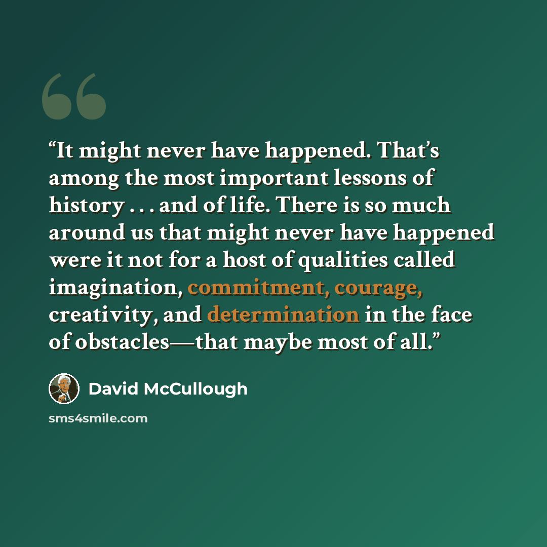 “It might never have happened. That’s among the most important lessons of history . . . and of life. There is so much around us that might never have happened were it not for a host of qualities called imagination, commitment, courage, creativity, and determination in the face of obstacles—that…” quote by David McCullough