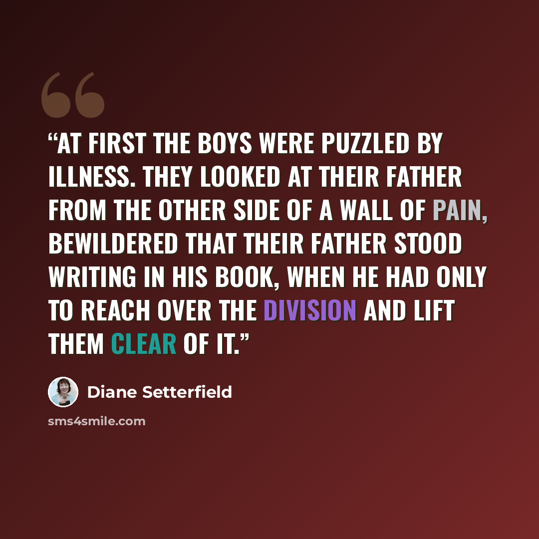 “At first the boys were puzzled by illness. They looked at their father from the other side of a wall of pain, bewildered that their father stood writing in his book, when he had only to reach over the division and lift them clear of it.” quote by Diane Setterfield