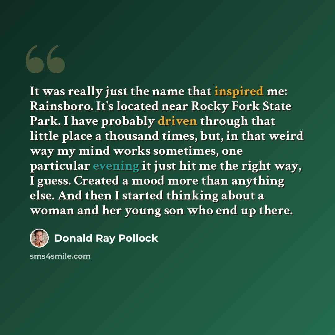“It was really just the name that inspired me: Rainsboro. It's located near Rocky Fork State Park. I have probably driven through that little place a thousand times, but, in that weird way my mind works sometimes, one particular evening it just hit me the right way, I guess. Created a mood more…” quote by Donald Ray Pollock