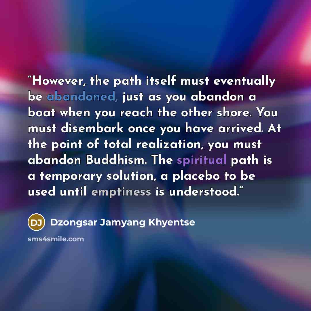 “However, the path itself must eventually be abandoned, just as you abandon a boat when you reach the other shore. You must disembark once you have arrived. At the point of total realization, you must abandon Buddhism. The spiritual path is a temporary solution, a placebo to be used until emptiness…” quote by Dzongsar Jamyang Khyentse