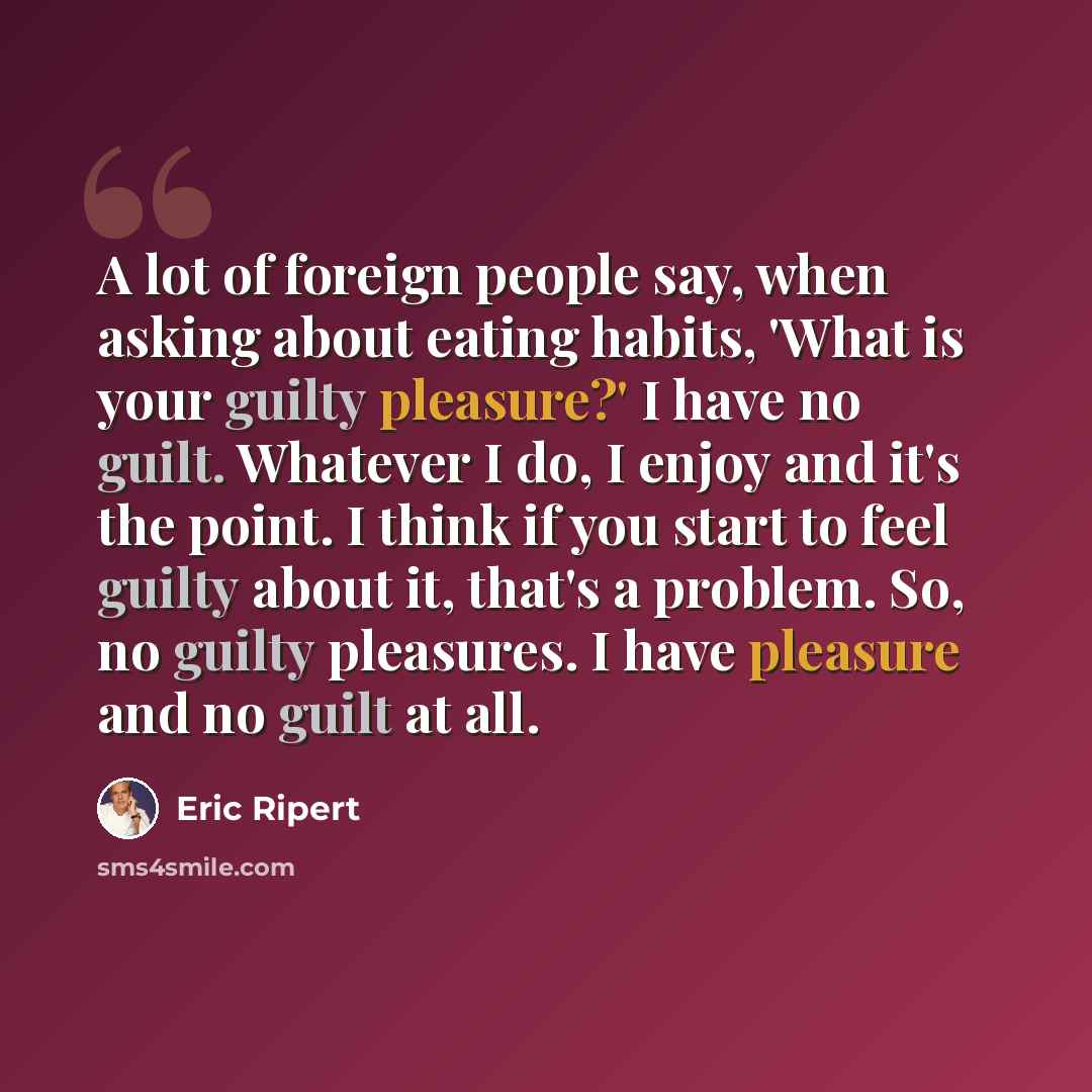 “A lot of foreign people say, when asking about eating habits, 'What is your guilty pleasure?' I have no guilt. Whatever I do, I enjoy and it's the point. I think if you start to feel guilty about it, that's a problem. So, no guilty pleasures. I have pleasure and no guilt at all.” quote by Eric Ripert