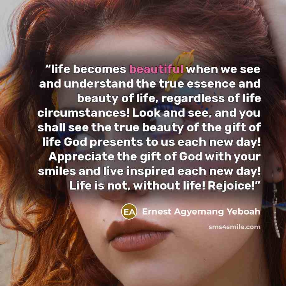 “life becomes beautiful when we see and understand the true essence and beauty of life, regardless of life circumstances! Look and see, and you shall see the true beauty of the gift of life God presents to us each new day! Appreciate the gift of God with your smiles and live inspired each new day!…” quote by Ernest Agyemang Yeboah
