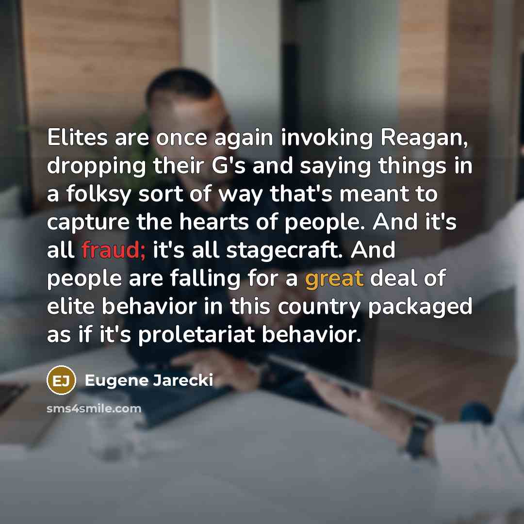 “Elites are once again invoking Reagan, dropping their G's and saying things in a folksy sort of way that's meant to capture the hearts of people. And it's all fraud; it's all stagecraft. And people are falling for a great deal of elite behavior in this country packaged as if it's proletariat…” quote by Eugene Jarecki
