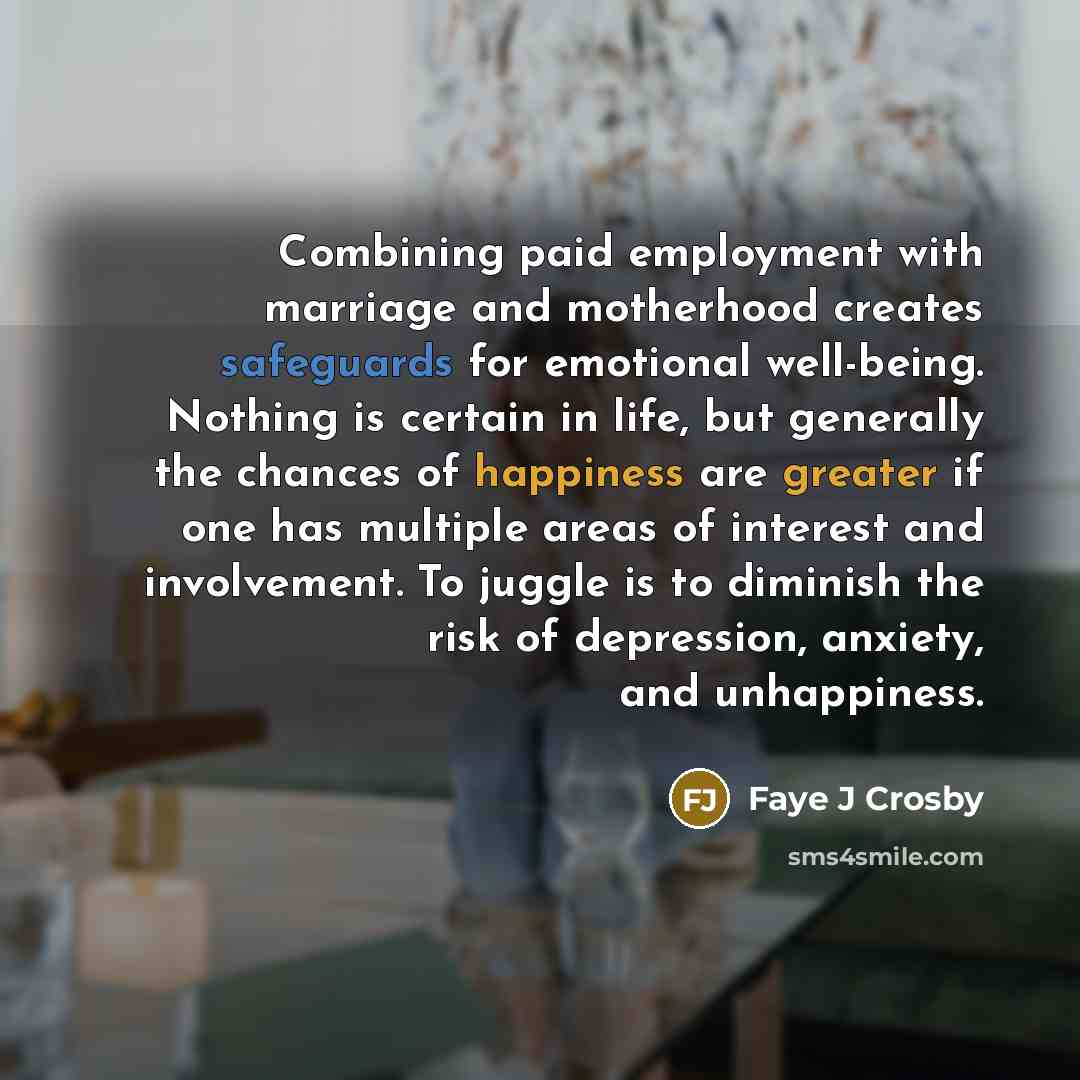 “Combining paid employment with marriage and motherhood creates safeguards for emotional well-being. Nothing is certain in life, but generally the chances of happiness are greater if one has multiple areas of interest and involvement. To juggle is to diminish the risk of depression, anxiety, and…” quote by Faye J Crosby