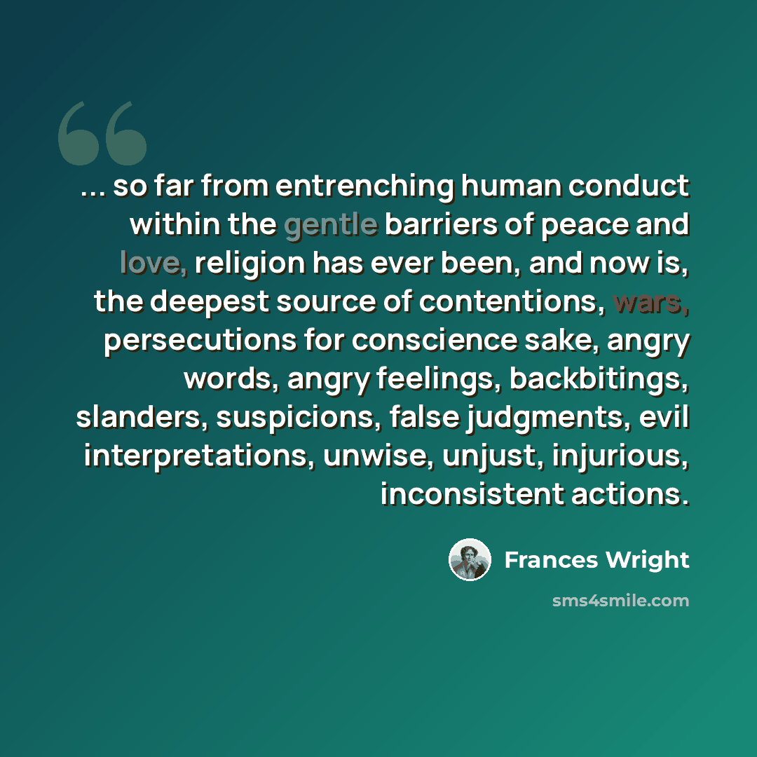 “... so far from entrenching human conduct within the gentle barriers of peace and love, religion has ever been, and now is, the deepest source of contentions, wars, persecutions for conscience sake, angry words, angry feelings, backbitings, slanders, suspicions, false judgments, evil…” quote by Frances Wright