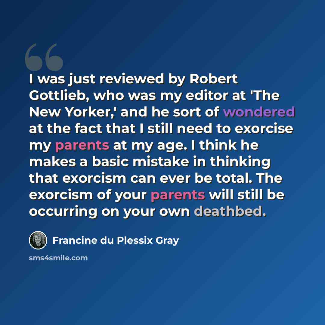 “I was just reviewed by Robert Gottlieb, who was my editor at 'The New Yorker,' and he sort of wondered at the fact that I still need to exorcise my parents at my age. I think he makes a basic mistake in thinking that exorcism can ever be total. The exorcism of your parents will still be occurring…” quote by Francine du Plessix Gray