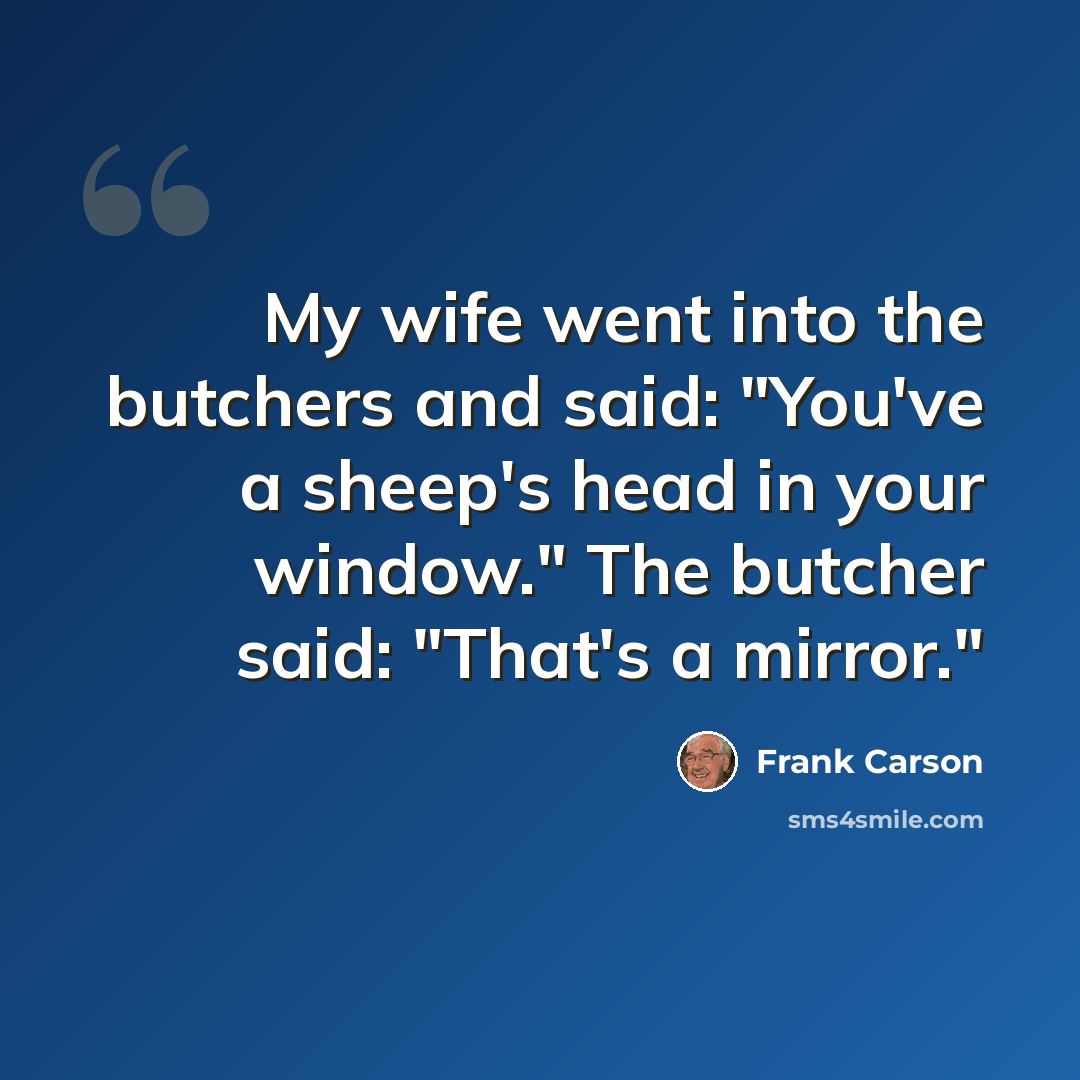 “My wife went into the butchers and said: "You've a sheep's head in your window." The butcher said: "That's a mirror."” quote by Frank Carson