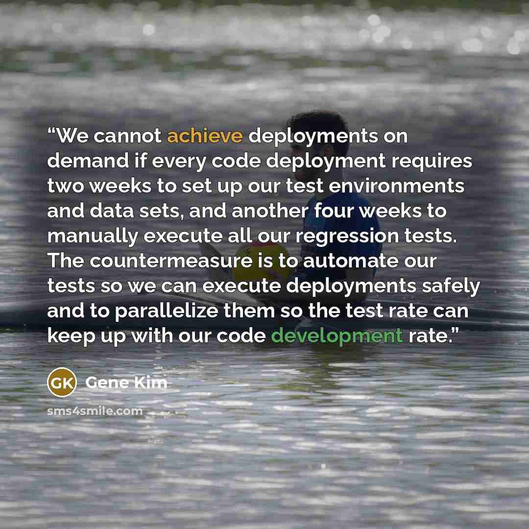 “We cannot achieve deployments on demand if every code deployment requires two weeks to set up our test environments and data sets, and another four weeks to manually execute all our regression tests. The countermeasure is to automate our tests so we can execute deployments safely and to…” quote by Gene Kim